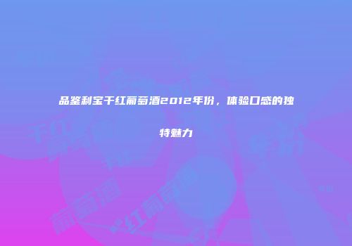 品鉴利宝干红葡萄酒2012年份，体验口感的独特魅力