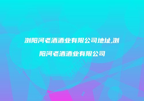 浏阳河老酒酒业有限公司地址,浏阳河老酒酒业有限公司