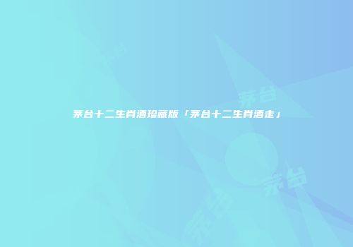 茅台十二生肖酒珍藏版「茅台十二生肖酒走」