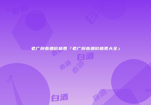 老广府春酒价格表「老广府春酒价格表大全」