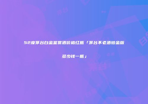 52度茅台白金鉴赏酒价格红瓶「茅台不老酒铂金版多少钱一瓶」