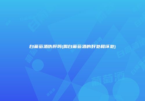 白葡萄酒伤肝吗(喝白葡萄酒的好处和坏处)