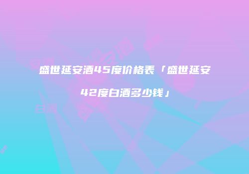 盛世延安酒45度价格表「盛世延安42度白酒多少钱」