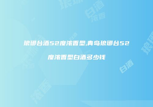 琅琊台酒52度浓香型,青岛琅琊台52度浓香型白酒多少钱
