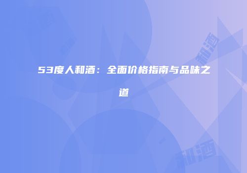 53度人和酒：全面价格指南与品味之道
