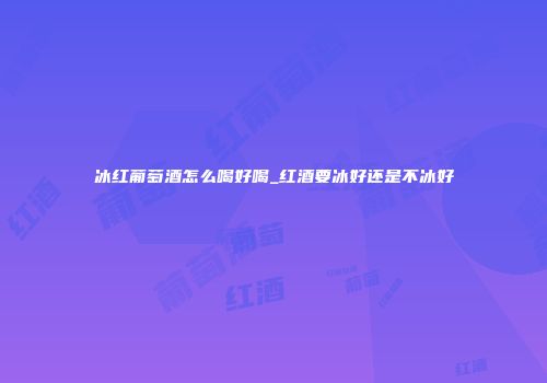 冰红葡萄酒怎么喝好喝_红酒要冰好还是不冰好