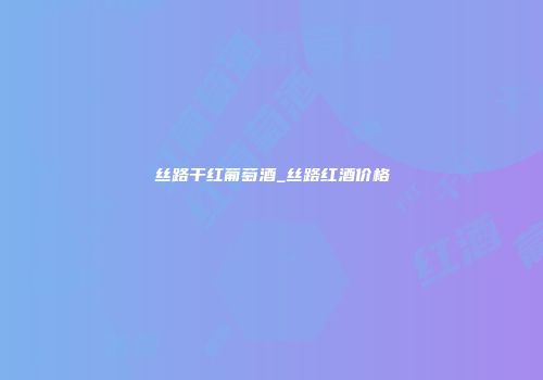 丝路干红葡萄酒_丝路红酒价格