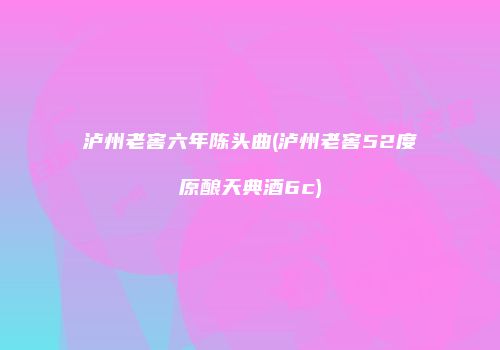 泸州老窖六年陈头曲(泸州老窖52度原酿天典酒6c)