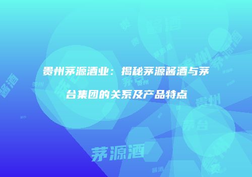 贵州茅源酒业：揭秘茅源酱酒与茅台集团的关系及产品特点