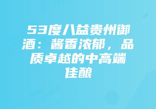 53度八益贵州御酒：酱香浓郁，品质卓越的中高端佳酿