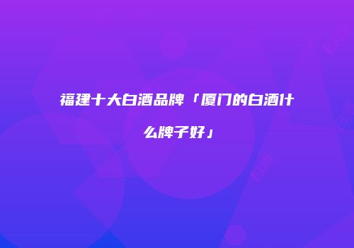 福建十大白酒品牌「厦门的白酒什么牌子好」