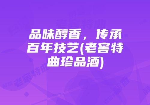 品味醇香，传承百年技艺(老窖特曲珍品酒)