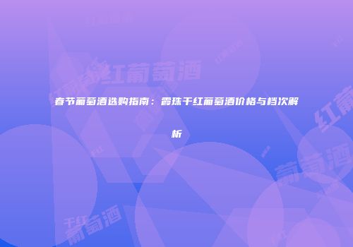 春节葡萄酒选购指南：霞珠干红葡萄酒价格与档次解析