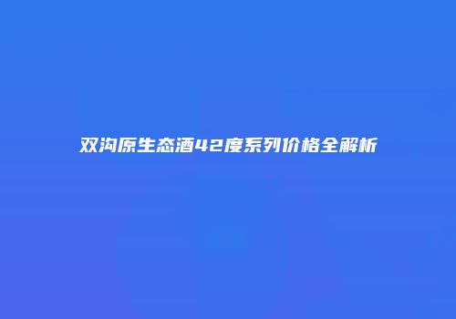 双沟原生态酒42度系列价格全解析
