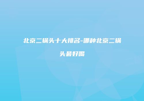 北京二锅头十大排名-哪种北京二锅头最好喝
