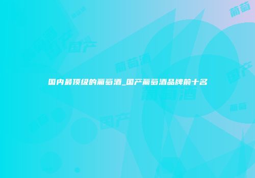 国内最顶级的葡萄酒_国产葡萄酒品牌前十名