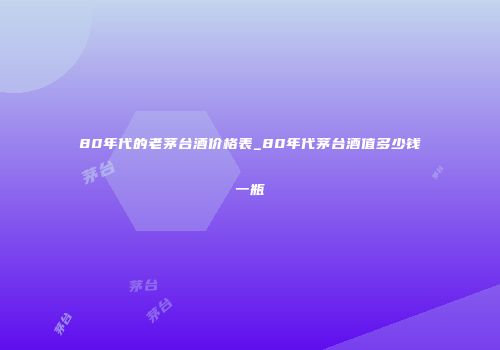 80年代的老茅台酒价格表_80年代茅台酒值多少钱一瓶