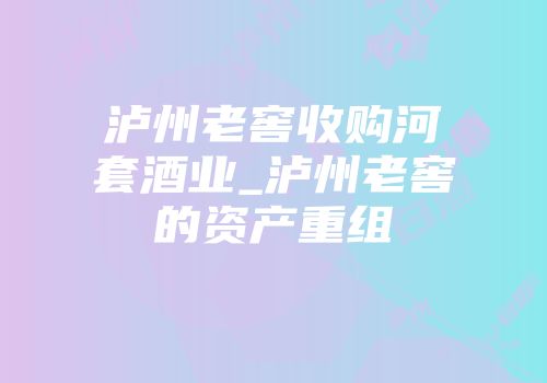 泸州老窖收购河套酒业_泸州老窖的资产重组