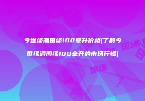 今世缘酒国缘100毫升价格(了解今世缘酒国缘100毫升的市场行情)