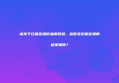 威龙干红葡萄酒价格解百纳，品尝这款葡萄酒的感受如何？