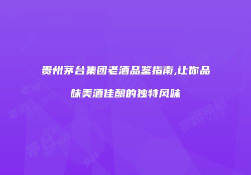 贵州茅台集团老酒品鉴指南,让你品味美酒佳酿的独特风味