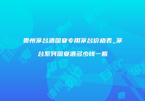 贵州茅台酒国宴专用茅台价格表_茅台系列国宴酒多少钱一瓶