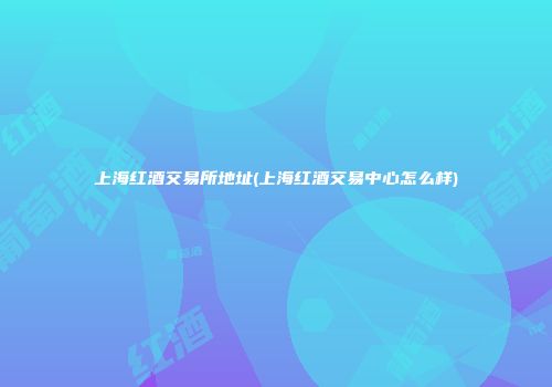 上海红酒交易所地址(上海红酒交易中心怎么样)