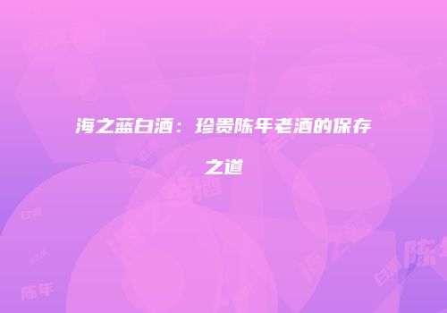 海之蓝白酒：珍贵陈年老酒的保存之道