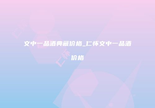 文中一品酒典藏价格_仁怀文中一品酒价格