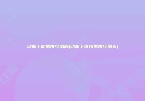 动车上能携带红酒吗(动车上可以携带红酒么)