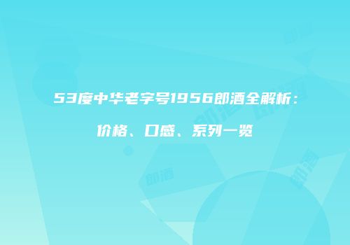 53度中华老字号1956郎酒全解析：价格、口感、系列一览