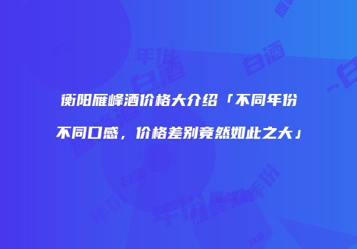 衡阳雁峰酒价格大介绍「不同年份不同口感，价格差别竟然如此之大」