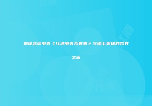 揭秘赵薇电影《红酒电影我看看》与瑞士奥秘的跨界之旅