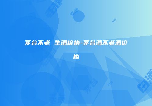 茅台不老 生酒价格-茅台酒不老酒价格