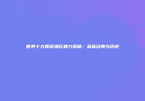 世界十大香槟酒庄魅力揭秘：品味经典与历史