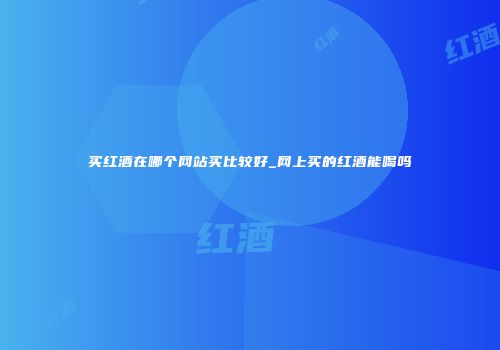 买红酒在哪个网站买比较好_网上买的红酒能喝吗