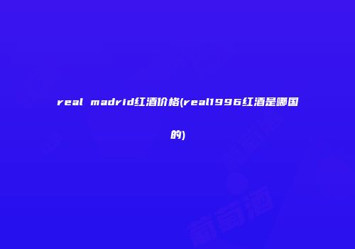 real madrid红酒价格(real1996红酒是哪国的)