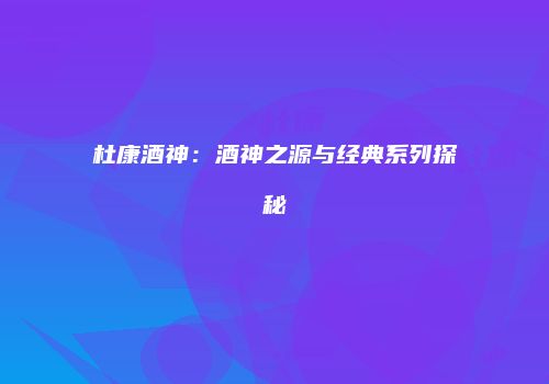 杜康酒神：酒神之源与经典系列探秘