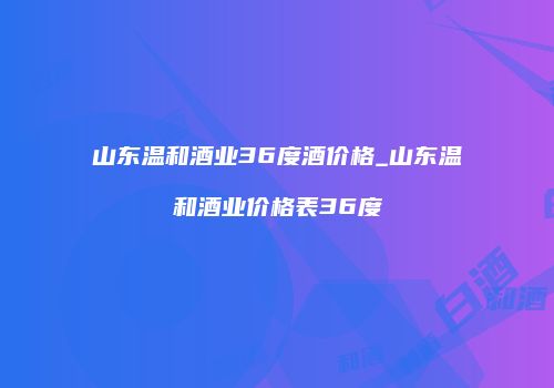 山东温和酒业36度酒价格_山东温和酒业价格表36度