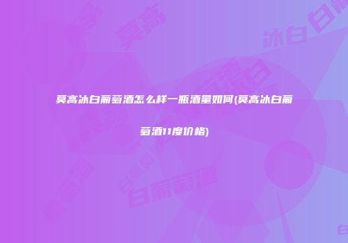 莫高冰白葡萄酒怎么样一瓶酒量如何(莫高冰白葡萄酒11度价格)
