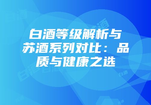 白酒等级解析与苏酒系列对比：品质与健康之选