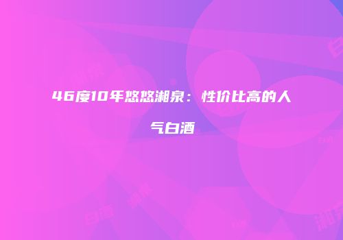 46度10年悠悠湘泉：性价比高的人气白酒