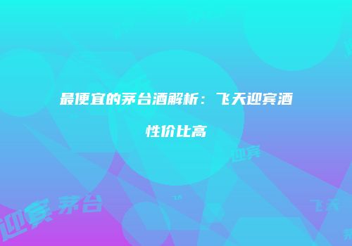 最便宜的茅台酒解析：飞天迎宾酒性价比高