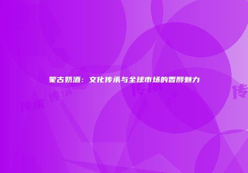 蒙古奶酒：文化传承与全球市场的香醇魅力