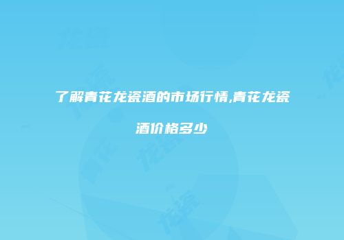 了解青花龙瓷酒的市场行情,青花龙瓷酒价格多少