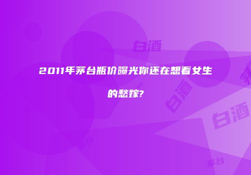 2011年茅台瓶价曝光你还在想着女生的愁嫁?