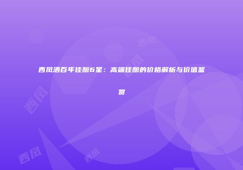 西凤酒百年佳酿6星：高端佳酿的价格解析与价值鉴赏