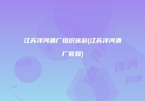 江苏洋河酒厂组织旅游(江苏洋河酒厂官网)