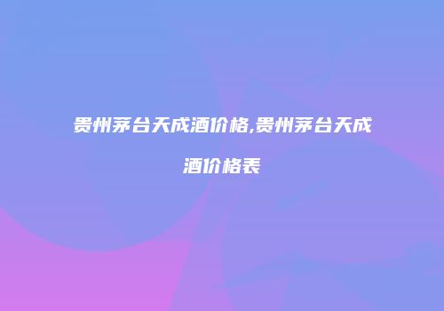 贵州茅台天成酒价格,贵州茅台天成酒价格表