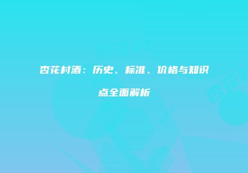 杏花村酒：历史、标准、价格与知识点全面解析